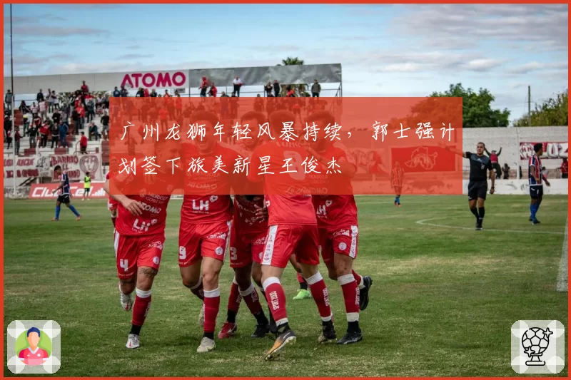 广州龙狮年轻风暴持续，郭士强计划签下旅美新星王俊杰