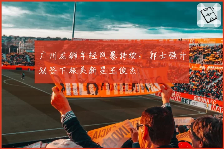 广州龙狮年轻风暴持续，郭士强计划签下旅美新星王俊杰