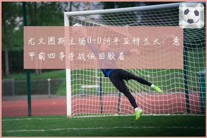 尤文图斯主场0-0闷平亚特兰大，意甲前四争夺战依旧胶着