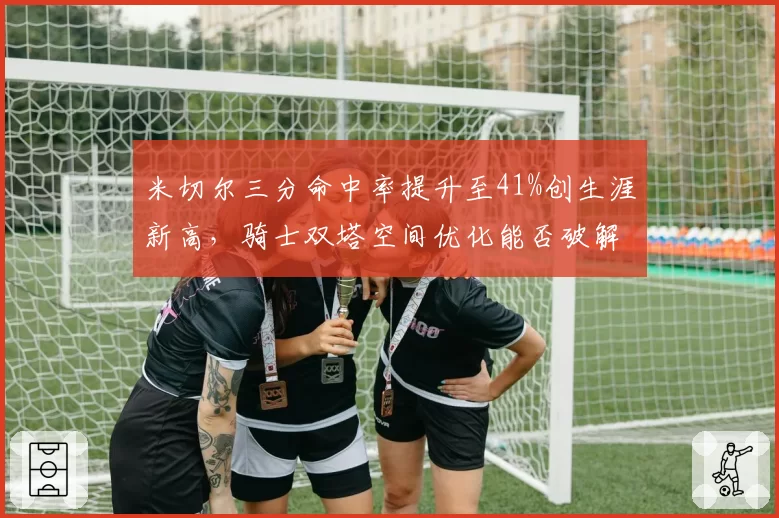 米切尔三分命中率提升至41%创生涯新高，骑士双塔空间优化能否破解绿军防守？