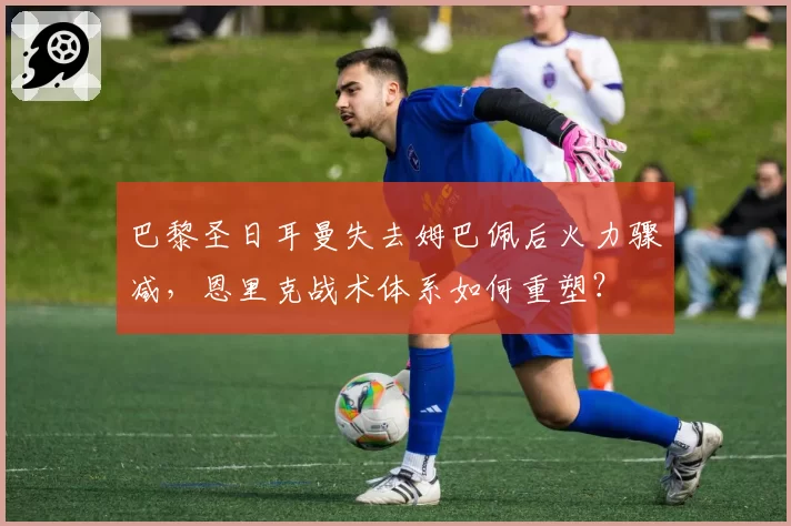 巴黎圣日耳曼失去姆巴佩后火力骤减，恩里克战术体系如何重塑？