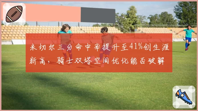米切尔三分命中率提升至41%创生涯新高，骑士双塔空间优化能否破解绿军防守？
