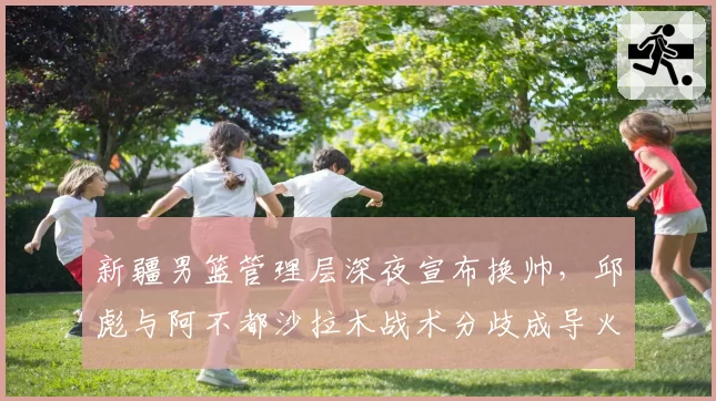 新疆男篮管理层深夜宣布换帅，邱彪与阿不都沙拉木战术分歧成导火索
