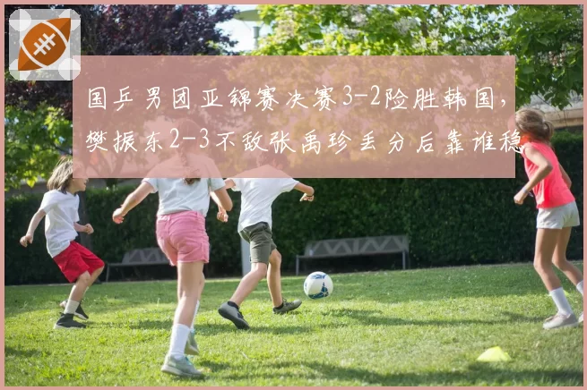 国乒男团亚锦赛决赛3-2险胜韩国，樊振东2-3不敌张禹珍丢分后靠谁稳住军心？