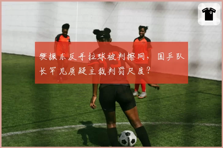樊振东反手拉球被判擦网，国乒队长罕见质疑主裁判罚尺度？