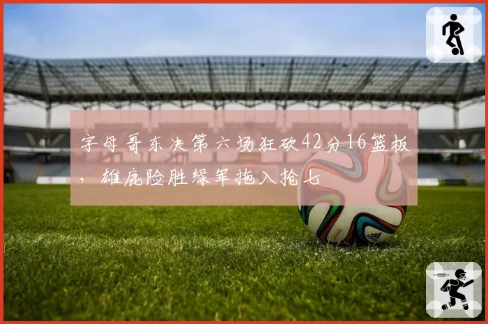 字母哥东决第六场狂砍42分16篮板，雄鹿险胜绿军拖入抢七