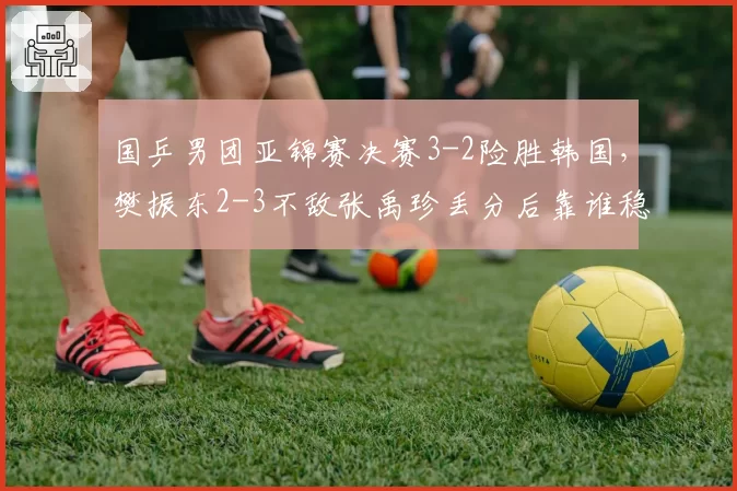 国乒男团亚锦赛决赛3-2险胜韩国，樊振东2-3不敌张禹珍丢分后靠谁稳住军心？