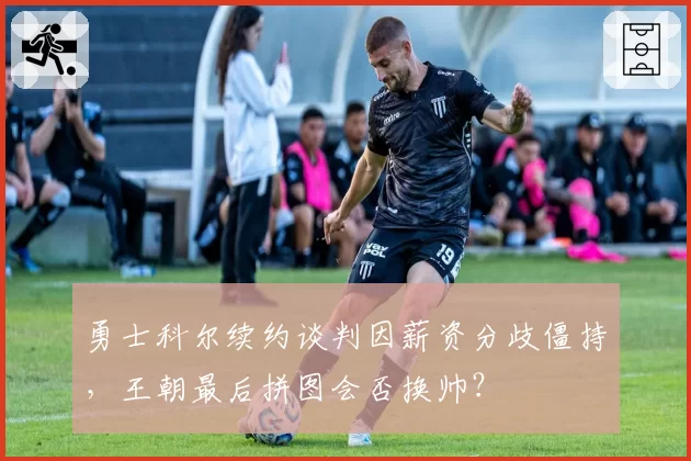 勇士科尔续约谈判因薪资分歧僵持，王朝最后拼图会否换帅？