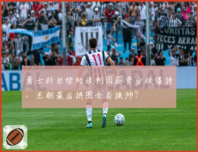 勇士科尔续约谈判因薪资分歧僵持,王朝最后拼图会否换帅?