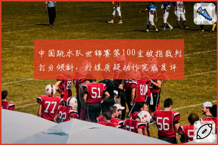 中国跳水队世锦赛第100金被指裁判打分倾斜，外媒质疑动作完成度评分标准不一