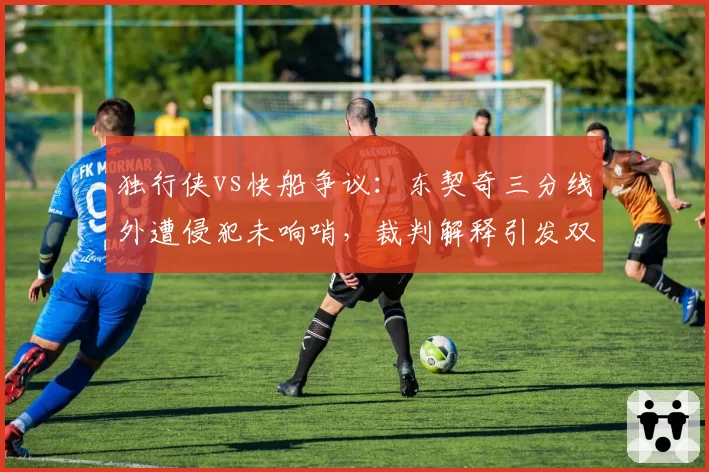 独行侠vs快船争议：东契奇三分线外遭侵犯未响哨，裁判解释引发双方不满