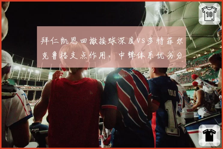 拜仁凯恩回撤接球深度vs多特菲尔克鲁格支点作用，中锋体系优劣分明