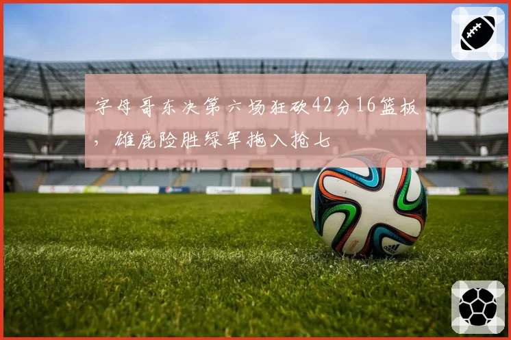 字母哥东决第六场狂砍42分16篮板，雄鹿险胜绿军拖入抢七