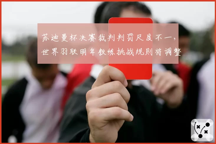 苏迪曼杯决赛裁判判罚尺度不一，世界羽联明年教练挑战规则将调整