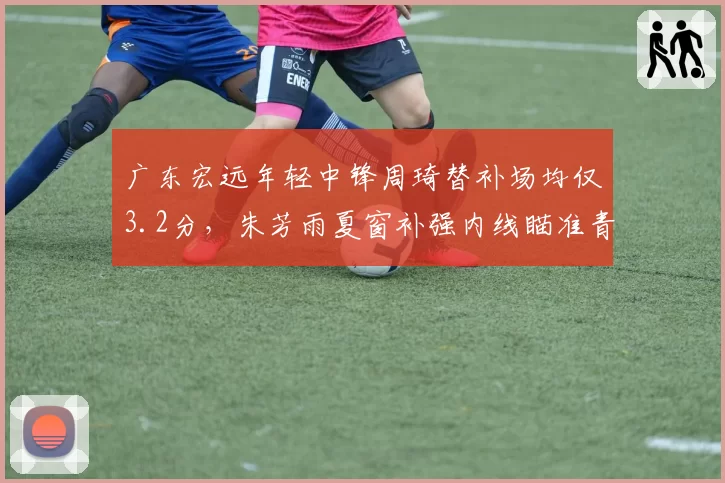 广东宏远年轻中锋周琦替补场均仅3.2分，朱芳雨夏窗补强内线瞄准青岛新星