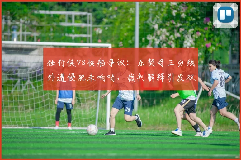 独行侠vs快船争议：东契奇三分线外遭侵犯未响哨，裁判解释引发双方不满