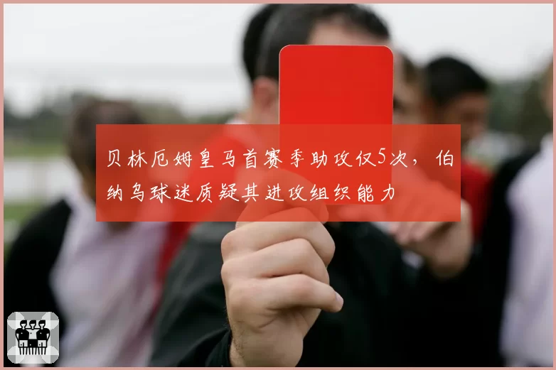 贝林厄姆皇马首赛季助攻仅5次，伯纳乌球迷质疑其进攻组织能力