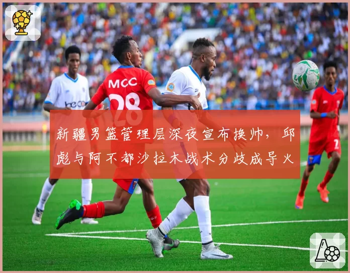 新疆男篮管理层深夜宣布换帅，邱彪与阿不都沙拉木战术分歧成导火索