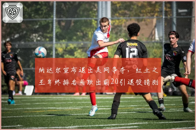 纳达尔宣布退出美网争夺，红土之王年终排名或跌出前20引退役猜测