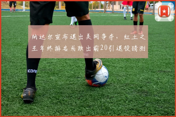 纳达尔宣布退出美网争夺，红土之王年终排名或跌出前20引退役猜测