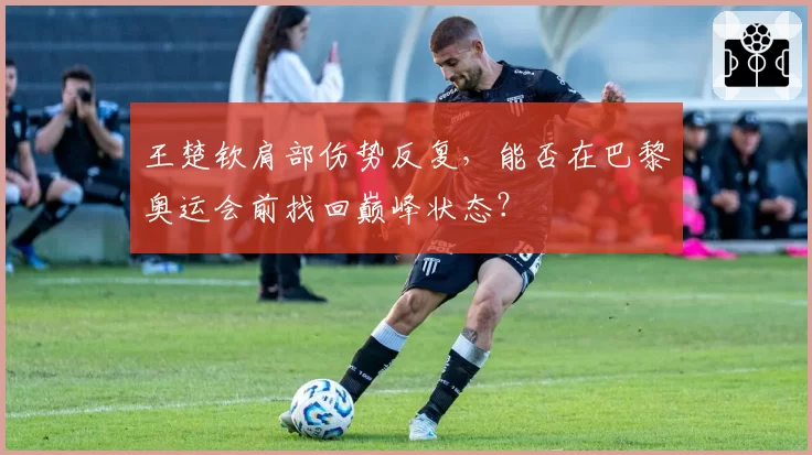 王楚钦肩部伤势反复，能否在巴黎奥运会前找回巅峰状态？