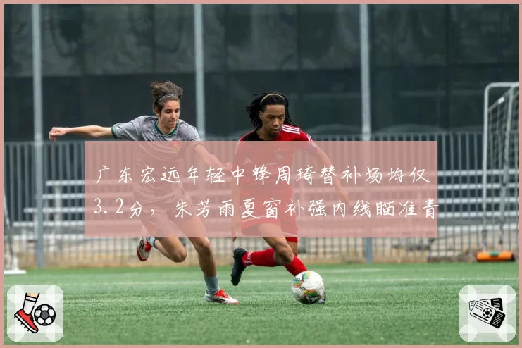 广东宏远年轻中锋周琦替补场均仅3.2分，朱芳雨夏窗补强内线瞄准青岛新星