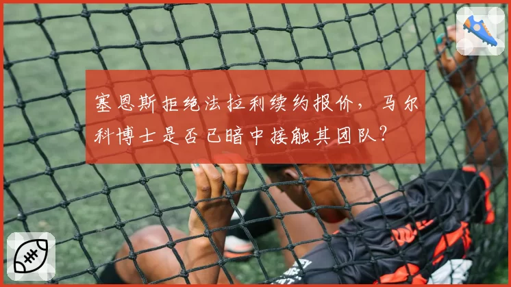 塞恩斯拒绝法拉利续约报价，马尔科博士是否已暗中接触其团队？