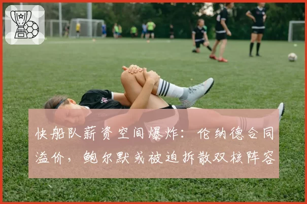 快船队薪资空间爆炸：伦纳德合同溢价，鲍尔默或被迫拆散双核阵容