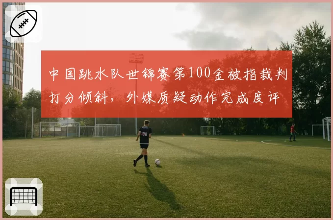 中国跳水队世锦赛第100金被指裁判打分倾斜，外媒质疑动作完成度评分标准不一