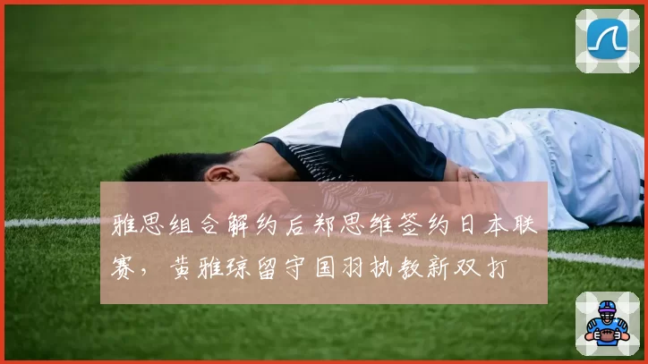 雅思组合解约后郑思维签约日本联赛，黄雅琼留守国羽执教新双打