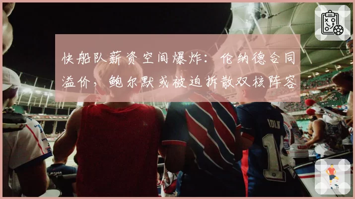 快船队薪资空间爆炸：伦纳德合同溢价，鲍尔默或被迫拆散双核阵容