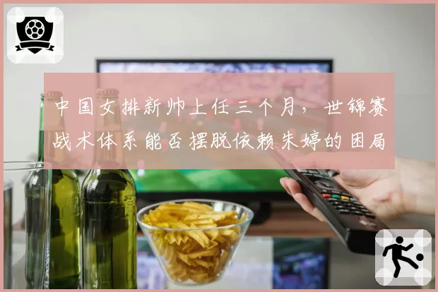 中国女排新帅上任三个月，世锦赛战术体系能否摆脱依赖朱婷的困局？