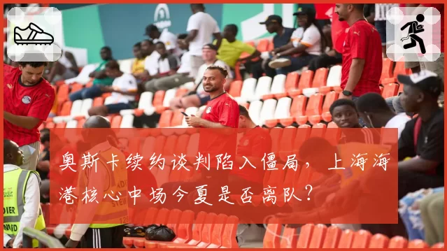 奥斯卡续约谈判陷入僵局，上海海港核心中场今夏是否离队？