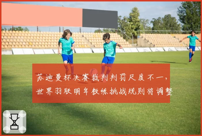 苏迪曼杯决赛裁判判罚尺度不一,世界羽联明年教练挑战规则将调整