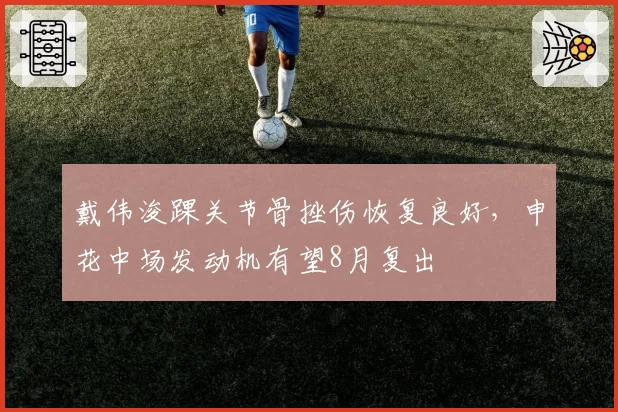 戴伟浚踝关节骨挫伤恢复良好，申花中场发动机有望8月复出