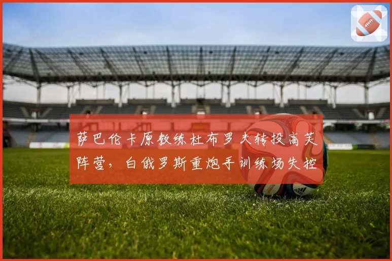 萨巴伦卡原教练杜布罗夫转投高芙阵营，白俄罗斯重炮手训练场失控怒吼