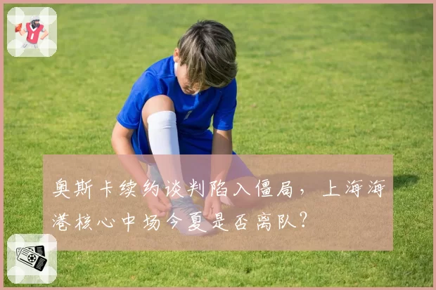 奥斯卡续约谈判陷入僵局，上海海港核心中场今夏是否离队？