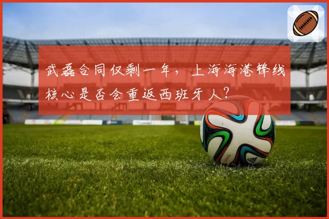 武磊合同仅剩一年，上海海港锋线核心是否会重返西班牙人？