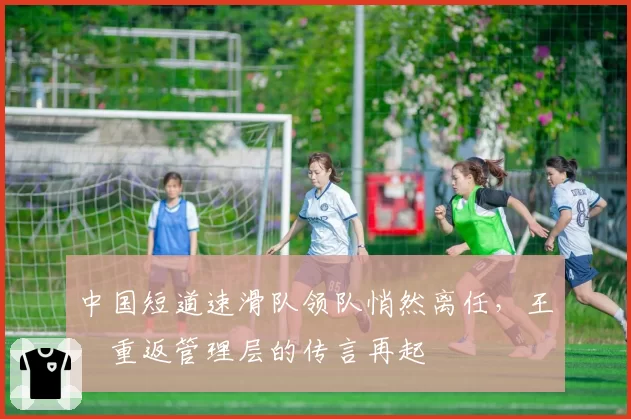 中国短道速滑队领队悄然离任，王濛重返管理层的传言再起