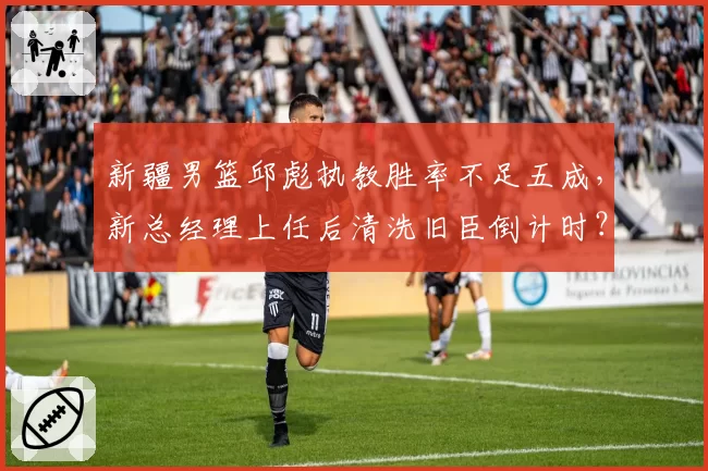 新疆男篮邱彪执教胜率不足五成，新总经理上任后清洗旧臣倒计时？