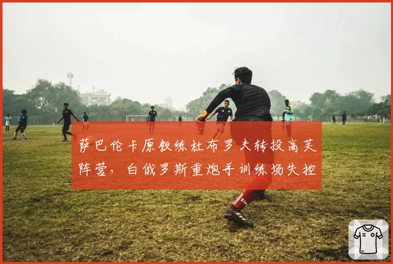 萨巴伦卡原教练杜布罗夫转投高芙阵营，白俄罗斯重炮手训练场失控怒吼